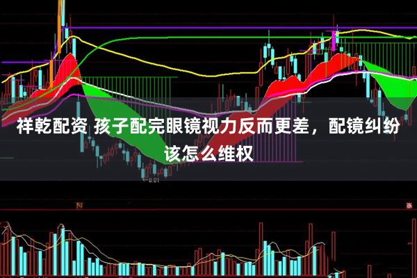祥乾配资 孩子配完眼镜视力反而更差，配镜纠纷该怎么维权