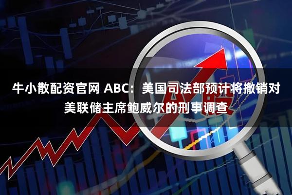 牛小散配资官网 ABC：美国司法部预计将撤销对美联储主席鲍威尔的刑事调查