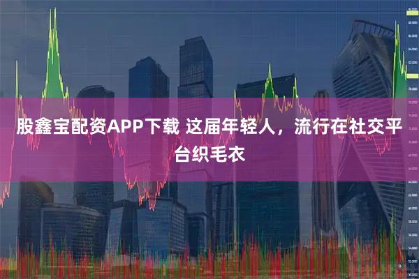 股鑫宝配资APP下载 这届年轻人，流行在社交平台织毛衣