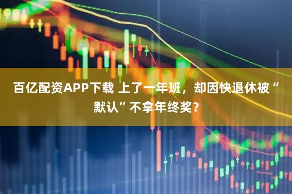 百亿配资APP下载 上了一年班，却因快退休被“默认”不拿年终奖？