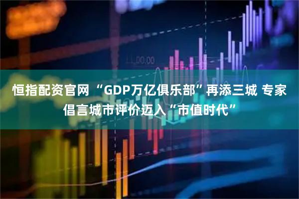 恒指配资官网 “GDP万亿俱乐部”再添三城 专家倡言城市评价迈入“市值时代”