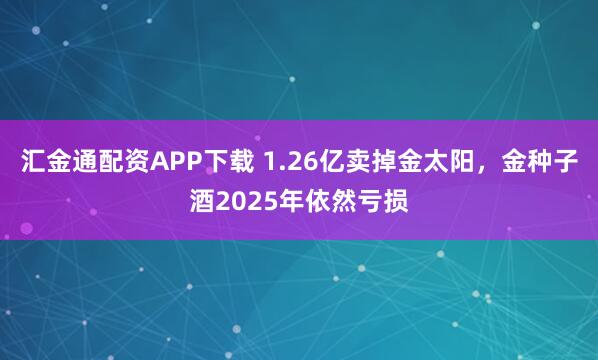 汇金通配资APP下载 1.26亿卖掉金太阳，金种子酒2025年依然亏损