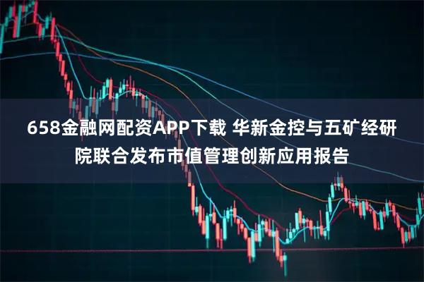 658金融网配资APP下载 华新金控与五矿经研院联合发布市值管理创新应用报告