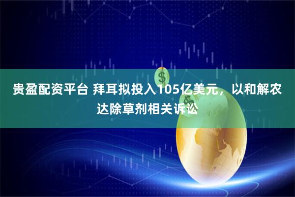贵盈配资平台 拜耳拟投入105亿美元，以和解农达除草剂相关诉讼