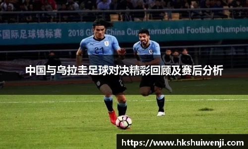 中国与乌拉圭足球对决精彩回顾及赛后分析