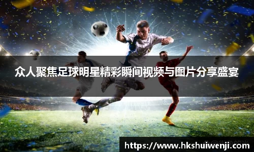 众人聚焦足球明星精彩瞬间视频与图片分享盛宴