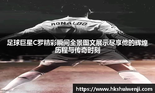 足球巨星C罗精彩瞬间全景图文展示尽享他的辉煌历程与传奇时刻